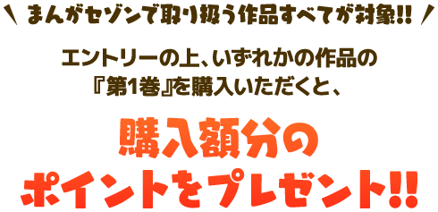 まんがセゾンで取り扱う作品すべてが対象！エントリーの上、いずれかの作品の「第1巻」をご購入いただくと、購入額分のポイントをプレゼント！