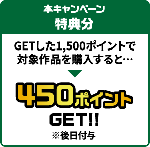 本キャンペーン特典分 GETした1,500ポイントで対象作品を購入すると…450ポイントGET!!(※後日付与)